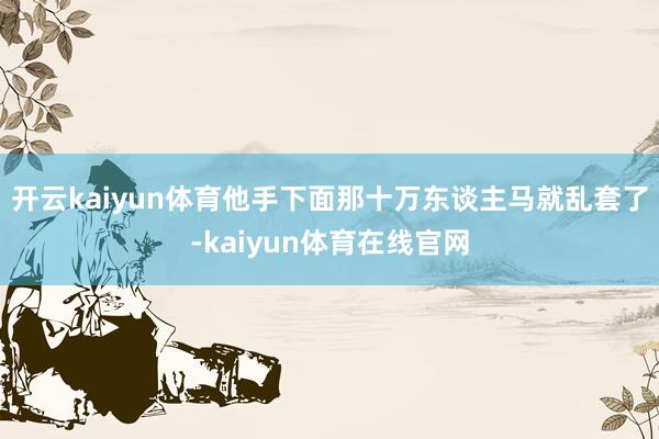 开云kaiyun体育他手下面那十万东谈主马就乱套了-kaiyun体育在线官网