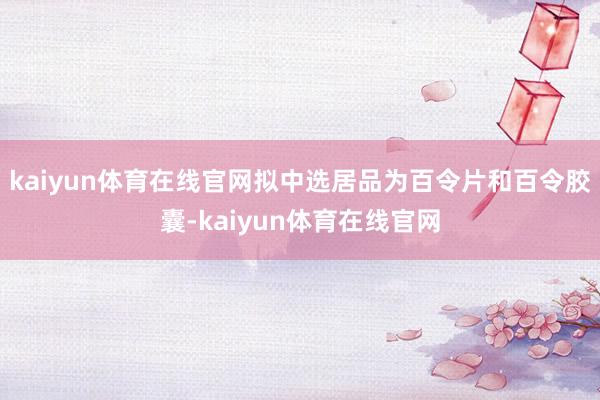 kaiyun体育在线官网拟中选居品为百令片和百令胶囊-kaiyun体育在线官网