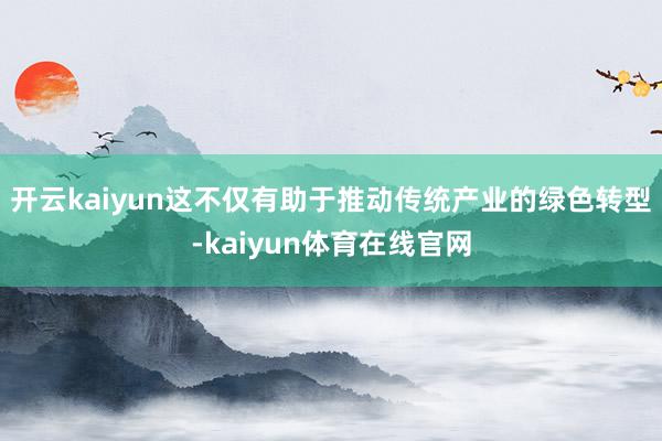 开云kaiyun这不仅有助于推动传统产业的绿色转型-kaiyun体育在线官网