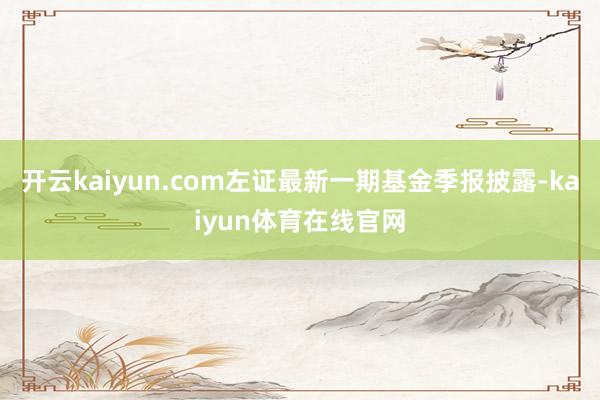 开云kaiyun.com左证最新一期基金季报披露-kaiyun体育在线官网