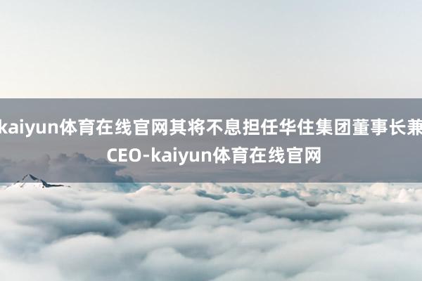 kaiyun体育在线官网其将不息担任华住集团董事长兼 CEO-kaiyun体育在线官网