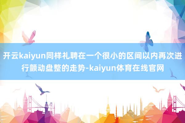 开云kaiyun同样礼聘在一个很小的区间以内再次进行颤动盘整的走势-kaiyun体育在线官网