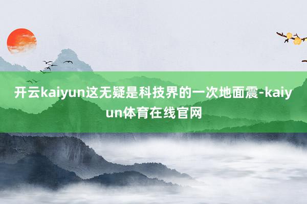 开云kaiyun这无疑是科技界的一次地面震-kaiyun体育在线官网