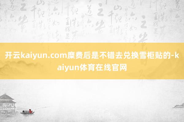 开云kaiyun.com糜费后是不错去兑换雪柜贴的-kaiyun体育在线官网