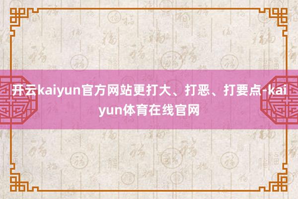 开云kaiyun官方网站更打大、打恶、打要点-kaiyun体育在线官网