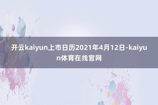 开云kaiyun上市日历2021年4月12日-kaiyun体育在线官网