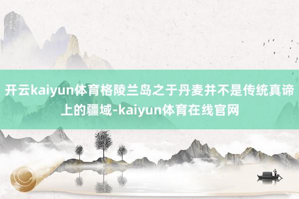 开云kaiyun体育格陵兰岛之于丹麦并不是传统真谛上的疆域-kaiyun体育在线官网