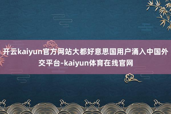 开云kaiyun官方网站大都好意思国用户涌入中国外交平台-kaiyun体育在线官网