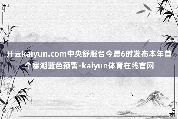 开云kaiyun.com中央舒服台今晨6时发布本年首个寒潮蓝色预警-kaiyun体育在线官网