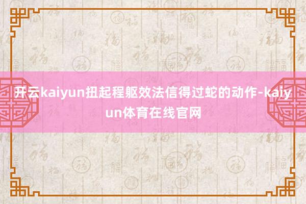 开云kaiyun扭起程躯效法信得过蛇的动作-kaiyun体育在线官网