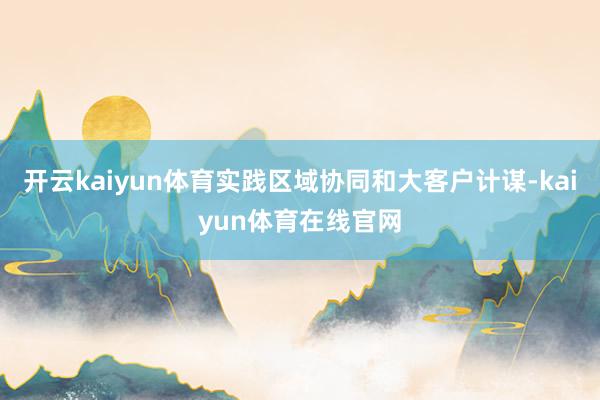 开云kaiyun体育实践区域协同和大客户计谋-kaiyun体育在线官网