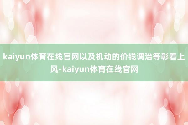 kaiyun体育在线官网以及机动的价钱调治等彰着上风-kaiyun体育在线官网
