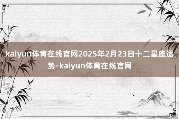 kaiyun体育在线官网2025年2月23日十二星座运势-kaiyun体育在线官网