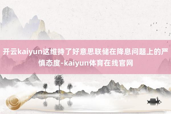 开云kaiyun这维持了好意思联储在降息问题上的严慎态度-kaiyun体育在线官网