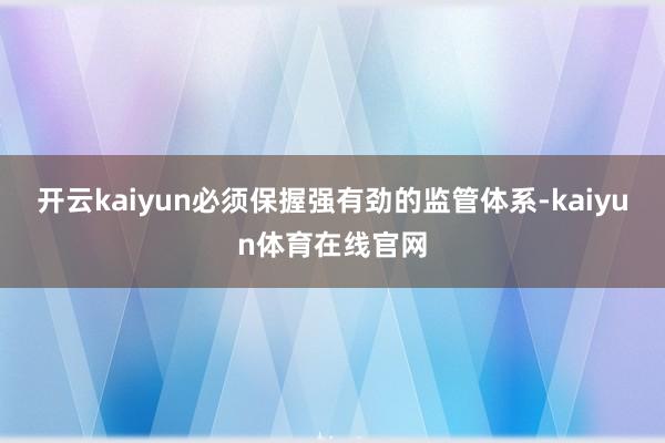 开云kaiyun必须保握强有劲的监管体系-kaiyun体育在线官网