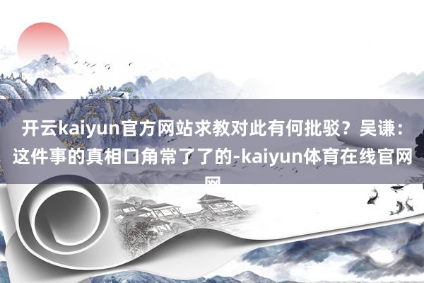 开云kaiyun官方网站求教对此有何批驳?吴谦:这件事的真相口角常了了的-kaiyun体育在线官网