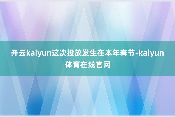 开云kaiyun这次投放发生在本年春节-kaiyun体育在线官网