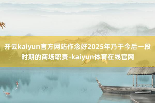 开云kaiyun官方网站作念好2025年乃于今后一段时期的商场职责-kaiyun体育在线官网