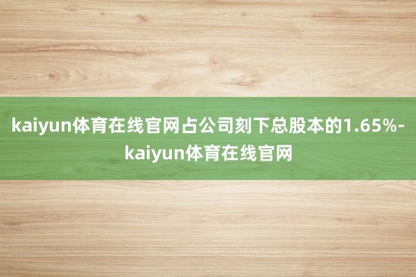 kaiyun体育在线官网占公司刻下总股本的1.65%-kaiyun体育在线官网