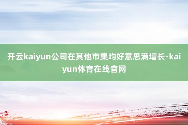开云kaiyun公司在其他市集均好意思满增长-kaiyun体育在线官网