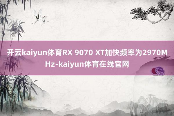 开云kaiyun体育RX 9070 XT加快频率为2970MHz-kaiyun体育在线官网