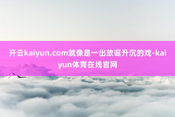开云kaiyun.com就像是一出放诞升沉的戏-kaiyun体育在线官网