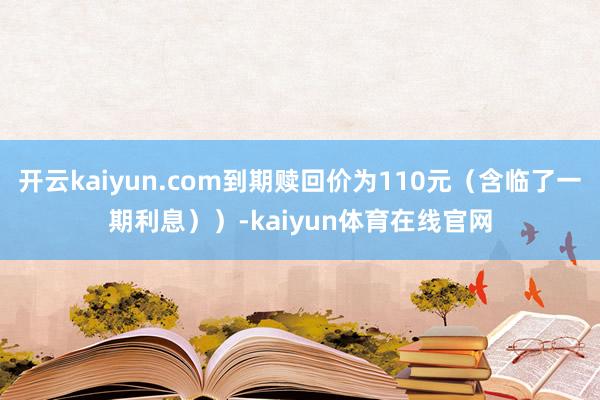 开云kaiyun.com到期赎回价为110元(含临了一期利息))-kaiyun体育在线官网
