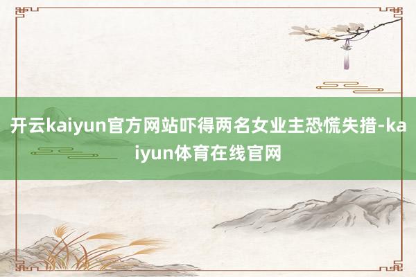 开云kaiyun官方网站吓得两名女业主恐慌失措-kaiyun体育在线官网