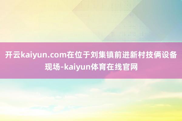 开云kaiyun.com在位于刘集镇前进新村技俩设备现场-kaiyun体育在线官网