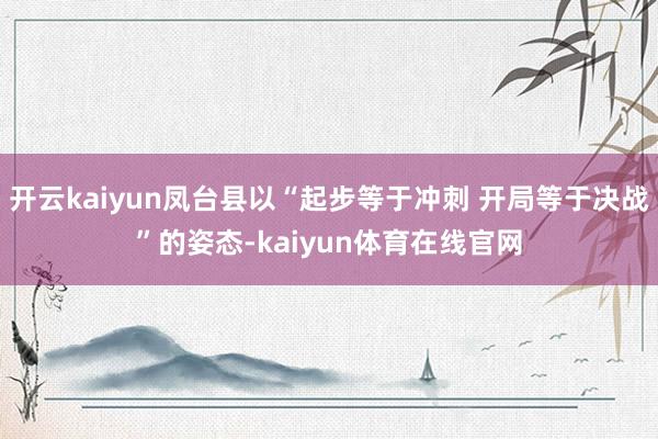 开云kaiyun凤台县以“起步等于冲刺 开局等于决战”的姿态-kaiyun体育在线官网