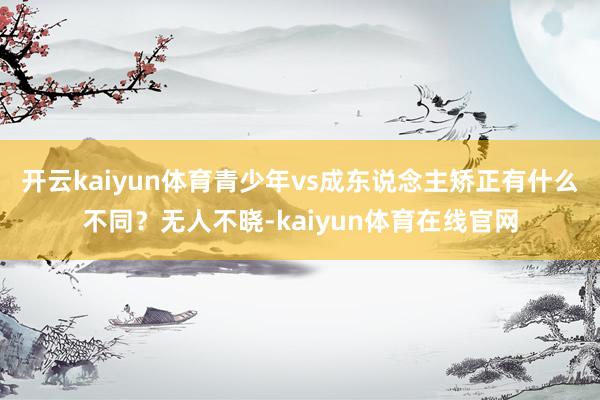 开云kaiyun体育青少年vs成东说念主矫正有什么不同?无人不晓-kaiyun体育在线官网