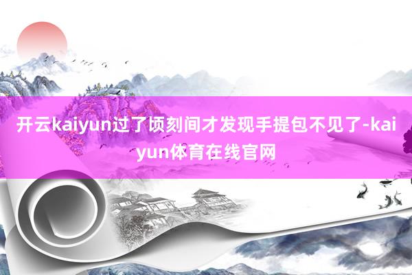 开云kaiyun过了顷刻间才发现手提包不见了-kaiyun体育在线官网