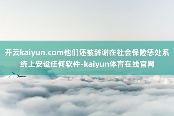 开云kaiyun.com他们还被辞谢在社会保险惩处系统上安设任何软件-kaiyun体育在线官网
