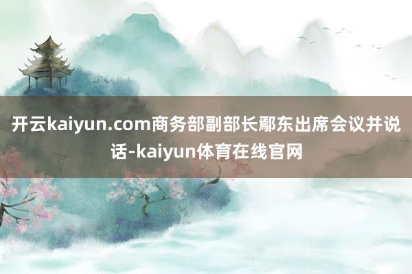 开云kaiyun.com商务部副部长鄢东出席会议并说话-kaiyun体育在线官网