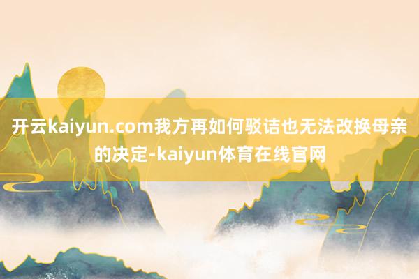 开云kaiyun.com我方再如何驳诘也无法改换母亲的决定-kaiyun体育在线官网