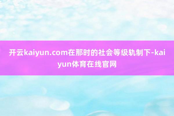 开云kaiyun.com在那时的社会等级轨制下-kaiyun体育在线官网
