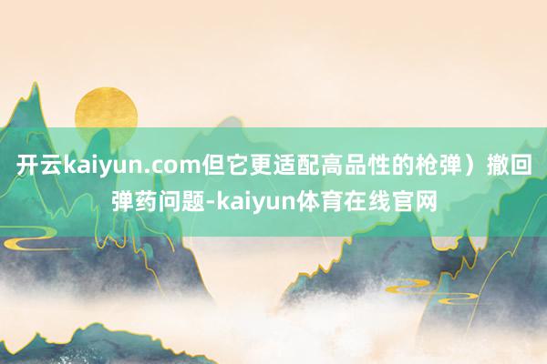 开云kaiyun.com但它更适配高品性的枪弹)撤回弹药问题-kaiyun体育在线官网