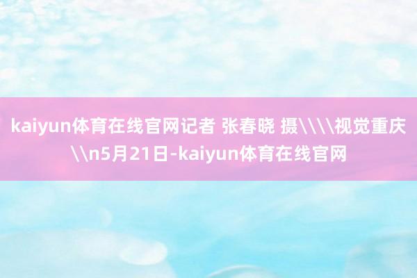 kaiyun体育在线官网记者 张春晓 摄\\视觉重庆\n5月21日-kaiyun体育在线官网