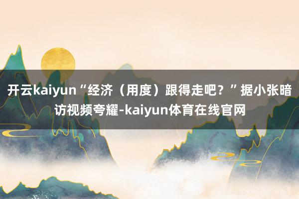 开云kaiyun“经济(用度)跟得走吧?”据小张暗访视频夸耀-kaiyun体育在线官网