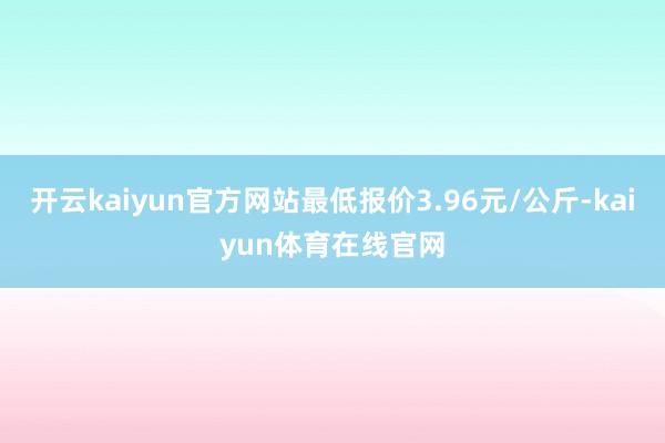 开云kaiyun官方网站最低报价3.96元/公斤-kaiyun体育在线官网