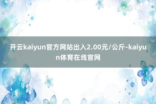 开云kaiyun官方网站出入2.00元/公斤-kaiyun体育在线官网