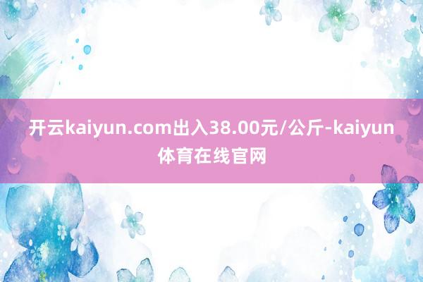 开云kaiyun.com出入38.00元/公斤-kaiyun体育在线官网