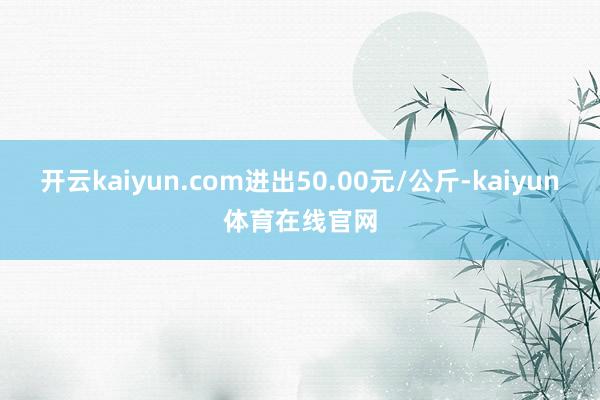 开云kaiyun.com进出50.00元/公斤-kaiyun体育在线官网