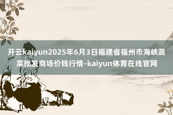 开云kaiyun2025年6月3日福建省福州市海峡蔬菜批发商场价钱行情-kaiyun体育在线官网