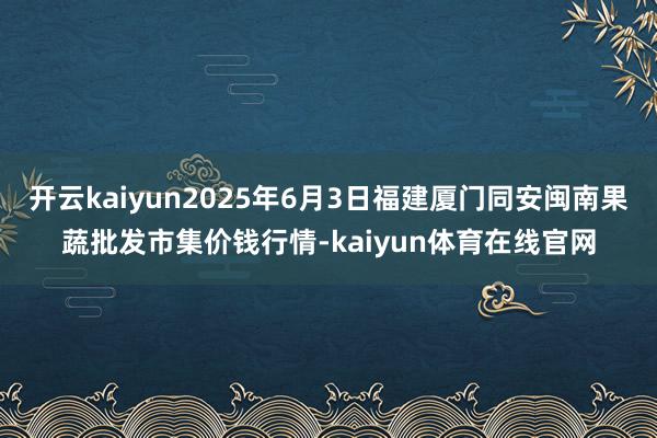 开云kaiyun2025年6月3日福建厦门同安闽南果蔬批发市集价钱行情-kaiyun体育在线官网