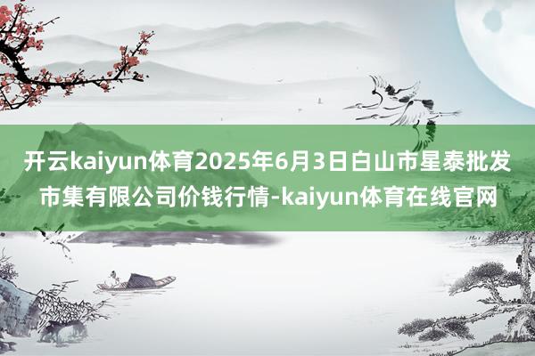 开云kaiyun体育2025年6月3日白山市星泰批发市集有限公司价钱行情-kaiyun体育在线官网