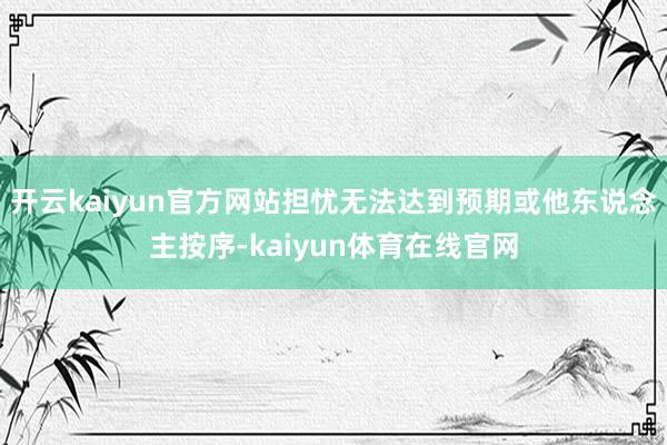 开云kaiyun官方网站担忧无法达到预期或他东说念主按序-kaiyun体育在线官网