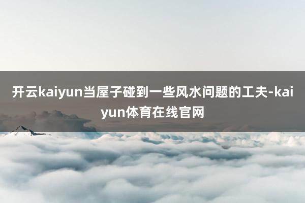 开云kaiyun当屋子碰到一些风水问题的工夫-kaiyun体育在线官网
