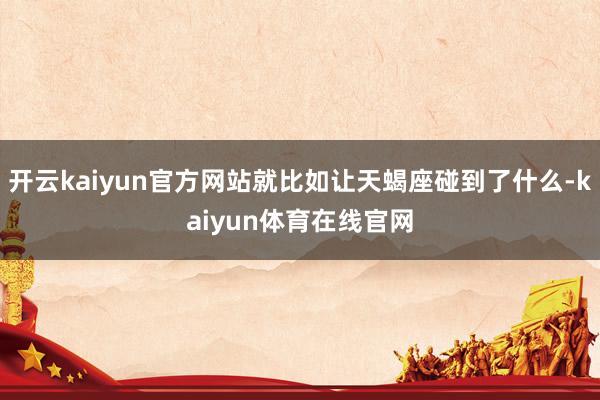 开云kaiyun官方网站就比如让天蝎座碰到了什么-kaiyun体育在线官网