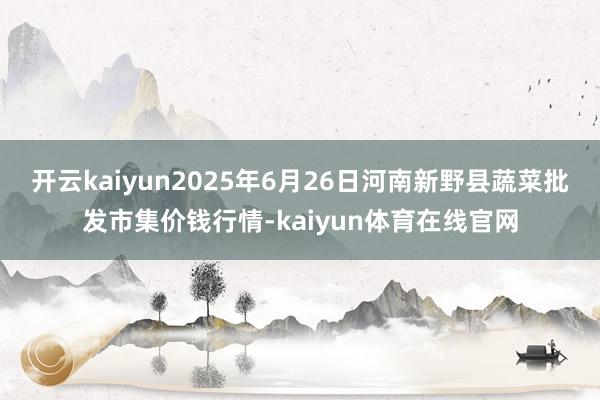 开云kaiyun2025年6月26日河南新野县蔬菜批发市集价钱行情-kaiyun体育在线官网